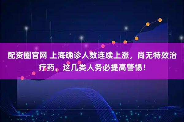 配资圈官网 上海确诊人数连续上涨，尚无特效治疗药，这几类人务必提高警惕！
