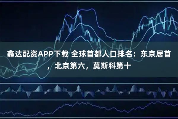 鑫达配资APP下载 全球首都人口排名：东京居首，北京第六，莫斯科第十