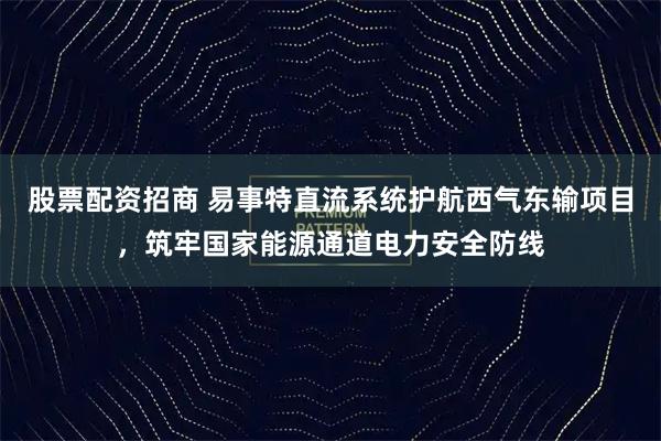 股票配资招商 易事特直流系统护航西气东输项目，筑牢国家能源通道电力安全防线
