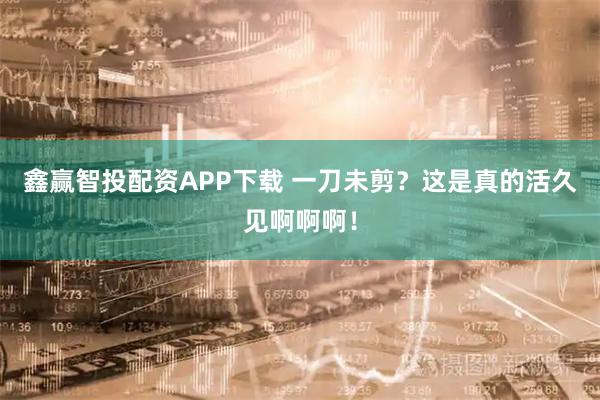 鑫赢智投配资APP下载 一刀未剪？这是真的活久见啊啊啊！