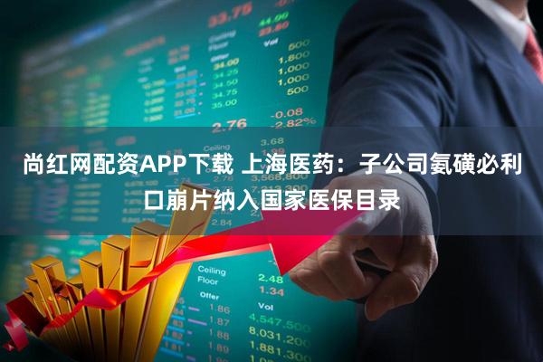 尚红网配资APP下载 上海医药：子公司氨磺必利口崩片纳入国家医保目录
