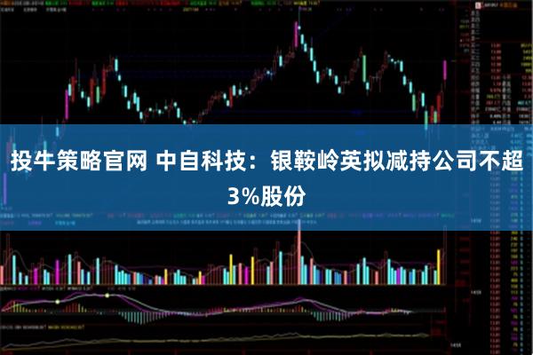 投牛策略官网 中自科技：银鞍岭英拟减持公司不超3%股份