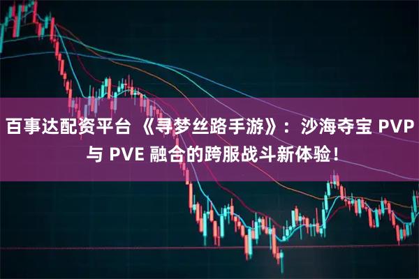 百事达配资平台 《寻梦丝路手游》：沙海夺宝 PVP 与 PVE 融合的跨服战斗新体验！
