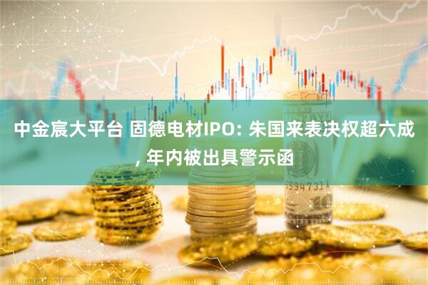 中金宸大平台 固德电材IPO: 朱国来表决权超六成, 年内被出具警示函