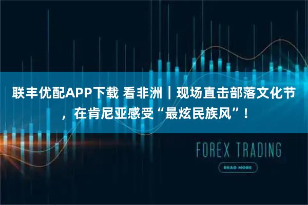 联丰优配APP下载 看非洲｜现场直击部落文化节，在肯尼亚感受“最炫民族风”！