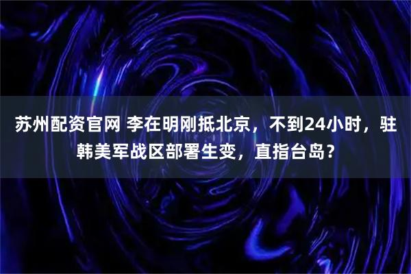 苏州配资官网 李在明刚抵北京，不到24小时，驻韩美军战区部署生变，直指台岛？