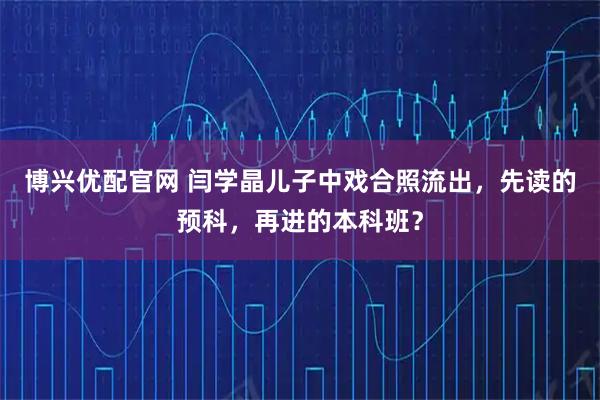 博兴优配官网 闫学晶儿子中戏合照流出，先读的预科，再进的本科班？