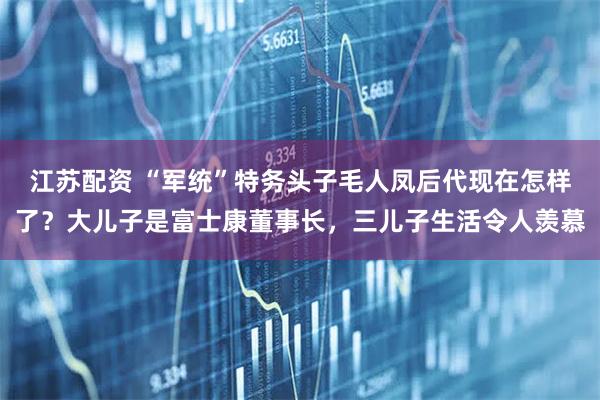 江苏配资 “军统”特务头子毛人凤后代现在怎样了？大儿子是富士康董事长，三儿子生活令人羡慕