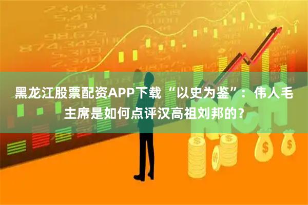 黑龙江股票配资APP下载 “以史为鉴”：伟人毛主席是如何点评汉高祖刘邦的？
