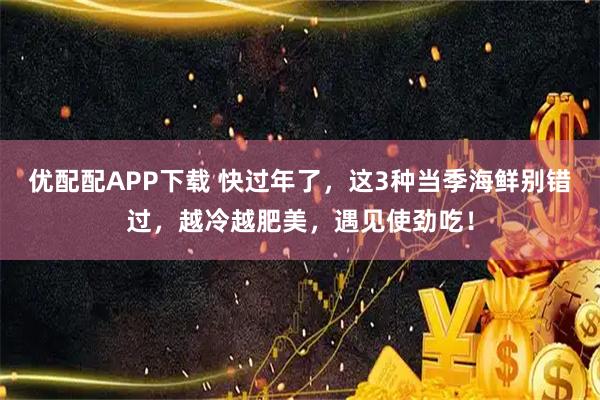 优配配APP下载 快过年了，这3种当季海鲜别错过，越冷越肥美，遇见使劲吃！