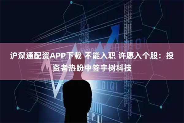 沪深通配资APP下载 不能入职 许愿入个股:投资者热盼中签宇树科技