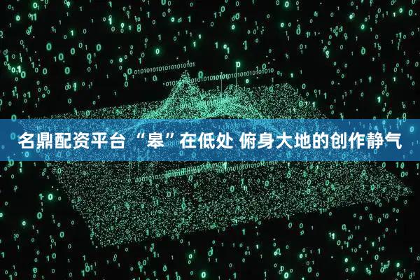 名鼎配资平台 “皋”在低处 俯身大地的创作静气