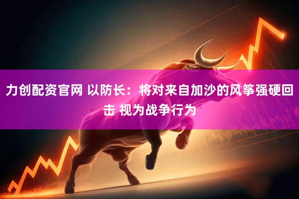 力创配资官网 以防长:将对来自加沙的风筝强硬回击 视为战争行为