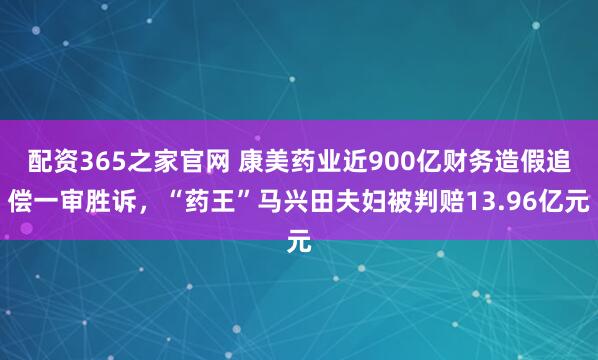 配资365之家官网 康美药业近900亿财务造假追偿一审胜诉，“药王”马兴田夫妇被判赔13.96亿元