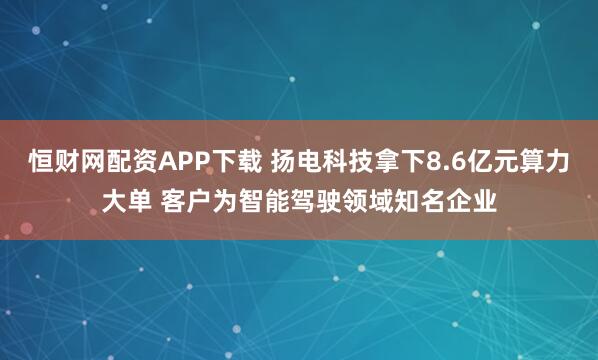 恒财网配资APP下载 扬电科技拿下8.6亿元算力大单 客户为智能驾驶领域知名企业