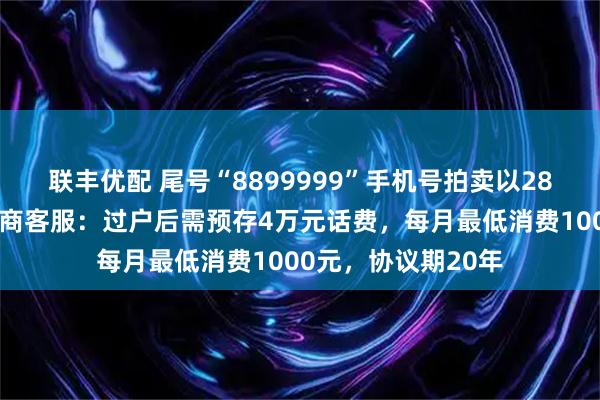 联丰优配 尾号“8899999”手机号拍卖以28万余元成交，运营商客服：过户后需预存4万元话费，每月最低消费1000元，协议期20年